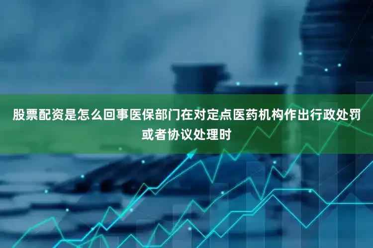 股票配资是怎么回事医保部门在对定点医药机构作出行政处罚或者协议处理时