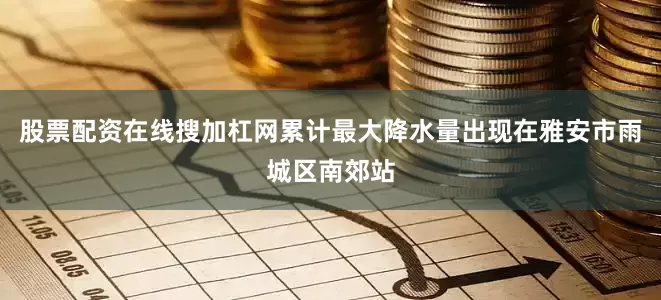 股票配资在线搜加杠网累计最大降水量出现在雅安市雨城区南郊站