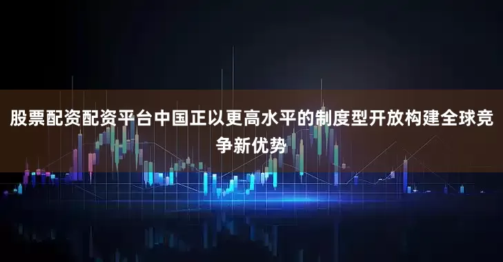 股票配资配资平台中国正以更高水平的制度型开放构建全球竞争新优势