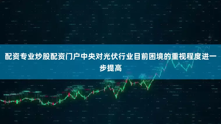配资专业炒股配资门户中央对光伏行业目前困境的重视程度进一步提高