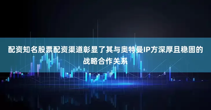 配资知名股票配资渠道彰显了其与奥特曼IP方深厚且稳固的战略合作关系