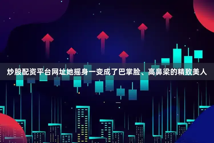 炒股配资平台网址她摇身一变成了巴掌脸、高鼻梁的精致美人