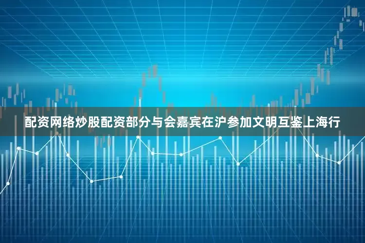配资网络炒股配资部分与会嘉宾在沪参加文明互鉴上海行