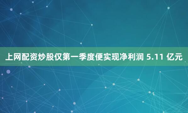 上网配资炒股仅第一季度便实现净利润 5.11 亿元