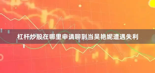 杠杆炒股在哪里申请聊到当吴艳妮遭遇失利