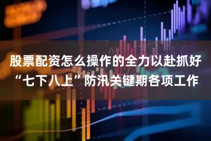 股票配资怎么操作的全力以赴抓好“七下八上”防汛关键期各项工作