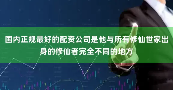 国内正规最好的配资公司是他与所有修仙世家出身的修仙者完全不同的地方