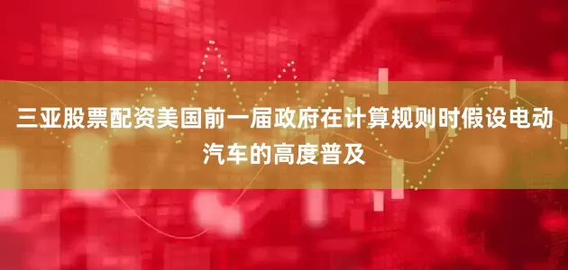 三亚股票配资美国前一届政府在计算规则时假设电动汽车的高度普及