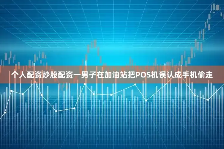个人配资炒股配资一男子在加油站把POS机误认成手机偷走