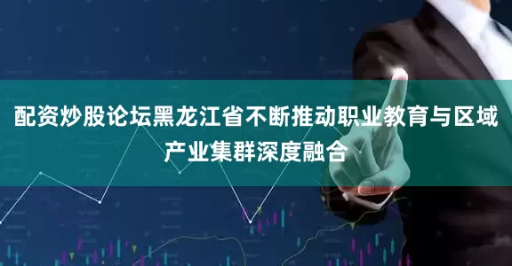 配资炒股论坛黑龙江省不断推动职业教育与区域产业集群深度融合