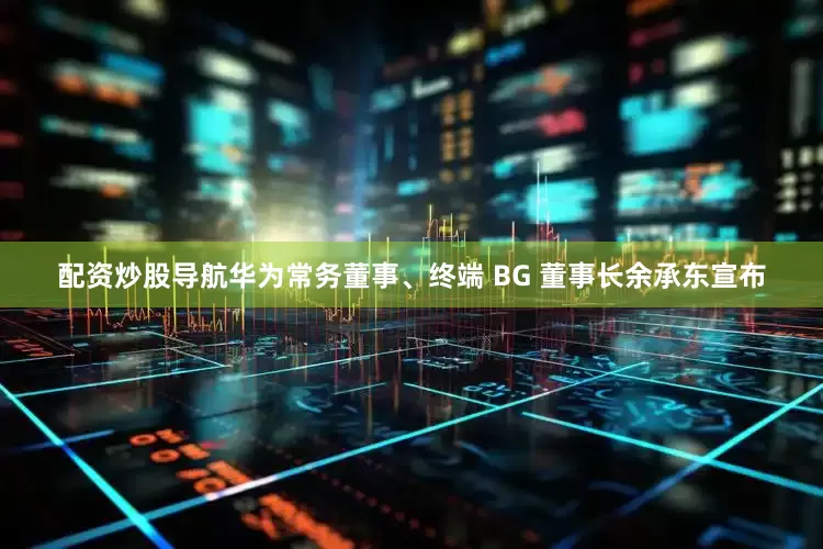 配资炒股导航华为常务董事、终端 BG 董事长余承东宣布