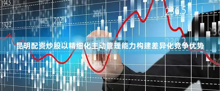昆明配资炒股以精细化主动管理能力构建差异化竞争优势